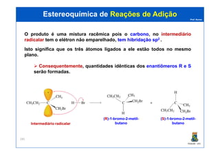Prof. Nunes
O produto é uma mistura racêmica pois o carbonocarbono, no intermediário
radicalar tem o elétron não emparelhado, temtem hibridaçãohibridação spsp22 ..
Isto significa que os três átomos ligados a ele estão todos no mesmo
plano.
Consequentemente, quantidades idênticas dos enantiômeros R e S
serão formadas.
Estereoquímica deEstereoquímica de Reações de AdiçãoReações de Adição
PGQUIM - UFC
285
((RR))--11--bromobromo--22--metilmetil--
butanobutanoIntermediário radicalarIntermediário radicalar
((SS))--11--bromobromo--22--metilmetil--
butanobutano
 
