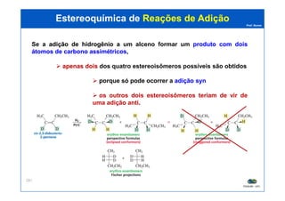 Prof. Nunes
Se a adiçãoadição dede hidrogêniohidrogênio a um alceno formar um produtoproduto comcom doisdois
átomosátomos dede carbonocarbono assimétricosassimétricos,
apenasapenas doisdois dos quatroquatro estereoisômerosestereoisômeros possíveispossíveis são obtidos
porque só pode ocorrer a adiçãoadição synsyn
os outros dois estereoisômeros teriam de vir de
uma adição anti.
Estereoquímica deEstereoquímica de Reações de AdiçãoReações de Adição
PGQUIM - UFC
287
uma adição anti.
 
