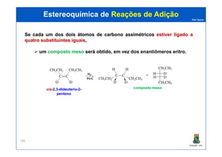 Prof. Nunes
SeSe cadacada umum dosdos doisdois átomosátomos dede carbonocarbono assimétricosassimétricos estiverestiver ligadoligado aa
quatroquatro substituintessubstituintes iguaisiguais,
umum compostocomposto mesomeso seráserá obtidoobtido, em vez dos enantiômeros eritro.
Estereoquímica deEstereoquímica de Reações de AdiçãoReações de Adição
PGQUIM - UFC
288
composto mesocomposto mesociscis--2,32,3--dideuteriodideuterio--22--
pentenopenteno
 