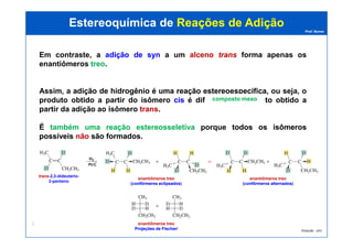 Prof. Nunes
Em contraste, a adiçãoadição dede synsyn a um alcenoalceno transtrans forma apenas os
enantiômeros treotreo.
Assim, a adiçãoadição dede hidrogêniohidrogênio éé umauma reaçãoreação estereoespecíficaestereoespecífica, ou seja, o
produto obtido a partir do isômero ciscis é diferente do produto obtido a
partir da adição ao isômero transtrans.
É tambémtambém umauma reaçãoreação estereosseletivaestereosseletiva porque todostodos osos isômerosisômeros
Estereoquímica deEstereoquímica de Reações de AdiçãoReações de Adição
composto mesocomposto meso
PGQUIM - UFC
289
É tambémtambém umauma reaçãoreação estereosseletivaestereosseletiva porque todostodos osos isômerosisômeros
possíveispossíveis nãonão sãosão formadosformados.
trans-2,3-dideuterio-
2-penteno
enantiômeros treo
(confôrmeros eclipsados)(confôrmeros eclipsados)
enantiômeros treo
(confôrmeros alternados)(confôrmeros alternados)
enantiômeros treo
Projeções de Fischer/Projeções de Fischer/
 
