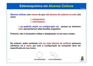 Prof. Nunes
AlcenosAlcenos cíclicoscíclicos com menosmenos dodo queque oitooito átomosátomos dede carbonocarbono nono anelanel, tais
como
ciclopenteno
ciclo-hexeno,
só poderão existir na configuração ciscis, porque os isômeros
trans apresentariam altasaltas tensõestensões angularesangulares.
Portanto, nãonão éé necessárionecessário utilizarutilizar aa designaçãodesignação ciscis emem seusseus nomesnomes.
Estereoquímica emEstereoquímica em Alcenos CíclicosAlcenos Cíclicos
PGQUIM - UFC
290
Portanto, nãonão éé necessárionecessário utilizarutilizar aa designaçãodesignação ciscis emem seusseus nomesnomes.
No entanto, anéisanéis contendocontendo oitooito ouou maismais átomosátomos dede carbonocarbono possuem
isômeros ciscis e transtrans, por isso aa configuraçãoconfiguração dodo compostocomposto devedeve serser
especificadaespecificada emem seuseu nomenome.
transtrans-ciclooctenociscis-cicloocteno
 