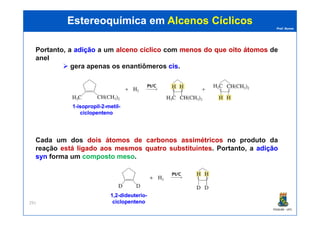 Prof. Nunes
Portanto, a adiçãoadição a um alcenoalceno cíclicocíclico com menosmenos dodo queque oitooito átomosátomos de
anel
gera apenas os enantiômeros ciscis.
Estereoquímica emEstereoquímica em Alcenos CíclicosAlcenos Cíclicos
11--isopropilisopropil--22--metilmetil--
ciclopentenociclopenteno
PGQUIM - UFC
291
Cada um dos dois átomos de carbonos assimétricos no produto da
reação está ligado aos mesmos quatro substituintes. Portanto, a adiçãoadição
synsyn forma um compostocomposto mesomeso.
ciclopentenociclopenteno
1,21,2--dideuteriodideuterio--
ciclopentenociclopenteno
 
