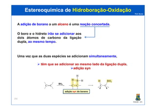 Prof. Nunes
A adiçãoadição dede boranoborano a um alcenoalceno é uma reaçãoreação concertadaconcertada.
Uma vez que as duas espécies se adicionam simultaneamente,
Estereoquímica deEstereoquímica de HidroboraçãoHidroboração--OxidaçãoOxidação
O boro e o hidreto irão se adicionar aos
dois átomos de carbono da ligação
dupla, ao mesmo tempo.
PGQUIM - UFC
292
Uma vez que as duas espécies se adicionam simultaneamente,
têm que se adicionar ao mesmo lado da ligação dupla.
adiçãoadição synsyn
adição syn do borano
 