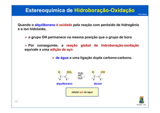 Prof. Nunes
Quando o alquilboranoalquilborano é oxidado pela reação com peróxidoperóxido dede hidrogêniohidrogênio
e oo íoníon hidróxidohidróxido,
o grupo OH permanece na mesma posição que o grupo de boro
Por conseguinte, a reaçãoreação globalglobal dede hidroboraçãohidroboração--oxidaçãooxidação
equivale a uma adiçãoadição dede synsyn
dede águaágua a uma ligação dupla carbono-carbono.
Estereoquímica deEstereoquímica de HidroboraçãoHidroboração--OxidaçãoOxidação
PGQUIM - UFC
293
dede águaágua a uma ligação dupla carbono-carbono.
adição syn da água
alquilboranoalquilborano álcoolálcool
 