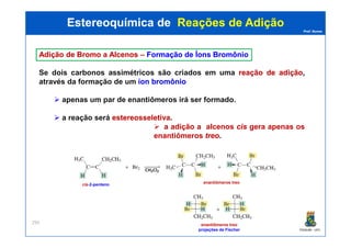 Prof. Nunes
AdiçãoAdição dede BromoBromo aa AlcenosAlcenos –– FormaçãoFormação dede ÍonsÍons BromônioBromônio
Se dois carbonos assimétricos são criados em uma reaçãoreação dede adiçãoadição,,
através da formação de um íoníon bromôniobromônio
apenas um par de enantiômeros irá ser formado.
a reação será estereosseletivaestereosseletiva.
a adição a alcenos ciscis gera apenas os
Estereoquímica deEstereoquímica de Reações de AdiçãoReações de Adição
PGQUIM - UFC
295
a adição a alcenos ciscis gera apenas os
enantiômeros treotreo.
cis-2-penteno enantiômeros treo
enantiômeros treo
projeções de Fischer
 