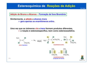 Prof. Nunes
AdiçãoAdição dede BromoBromo aa AlcenosAlcenos –– FormaçãoFormação dede ÍonsÍons BromônioBromônio
Similarmente, a adiçãoadição a alcenos trans
gera apenas os enantiômeros eritro.
Uma vez que os isômeros cis e trans formam produtos diferentes,
a reação é estereoespecíficaestereoespecífica, bem como estereosseletivaestereosseletiva.
Estereoquímica deEstereoquímica de Reações de AdiçãoReações de Adição
PGQUIM - UFC
296
trans-2-penteno enantiômeros eritro
enantiômeros eritro
projeções de Fischer
 