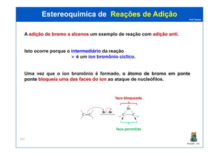 Prof. Nunes
A adiçãoadição dede bromobromo aa alcenosalcenos um exemplo de reação com adiçãoadição antianti.
Isto ocorre porque o intermediáriointermediário da reação
é um íon bromônio cíclico.
Uma vez que o íon bromônio é formado, oo átomoátomo dede bromobromo emem ponteponte
ponteponte bloqueiabloqueia umauma dasdas facesfaces dodo íoníon ao ataque de nucleófilos.
Estereoquímica deEstereoquímica de Reações de AdiçãoReações de Adição
PGQUIM - UFC
297
ponteponte bloqueiabloqueia umauma dasdas facesfaces dodo íoníon ao ataque de nucleófilos.
face bloqueada
face permitida
 