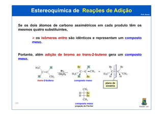 Prof. Nunes
Se os doisdois átomosátomos dede carbonocarbono assimétricosassimétricos em cada produto têmtêm osos
mesmosmesmos quatroquatro substituintessubstituintes,
os isômerosisômeros eritroeritro são idênticos e representam um composto
meso.
Portanto, além adiçãoadição dede bromobromo aoao transtrans--22--butenobuteno gera um compostocomposto
mesomeso.
Estereoquímica deEstereoquímica de Reações de AdiçãoReações de Adição
PGQUIM - UFC
299
mesomeso.
plano de
simetria
trans-2-buteno composto meso
composto meso
projeção de Fischer
 