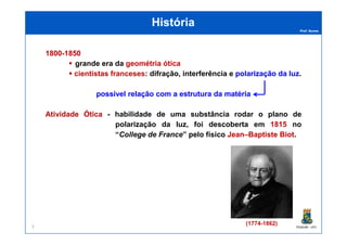 Prof. Nunes
HistóriaHistória
18001800--18501850
grande era da geométria ótica
cientistas franceses: difração, interferência e polarizaçãopolarização dada luzluz.
possívelpossível relaçãorelação com acom a estruturaestrutura dada matériamatéria
AtividadeAtividade ÓticaÓtica - habilidade de uma substância rodar o plano de
polarização da luz, foi descoberta em 1815 no
PGQUIM - UFC
polarização da luz, foi descoberta em 1815 no
“College de France” pelo físico JeanJean––BaptisteBaptiste BiotBiot.
(1774-1862)3
 