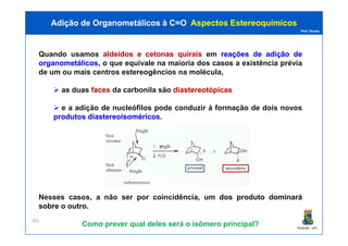 Prof. Nunes
Quando usamos aldeídosaldeídos ee cetonascetonas quiraisquirais em reaçõesreações dede adiçãoadição dede
organometálicosorganometálicos, o que equivale na maioria dos casos a existência prévia
de um ou mais centros estereogêncios na molécula,
as duas facesfaces da carbonila são diastereotópicasdiastereotópicas
e a adição de nucleófilos pode conduzir à formação de dois novos
produtosprodutos diastereoisoméricosdiastereoisoméricos.
Adição de Organometálicos à C=OAdição de Organometálicos à C=O AspectosAspectos EstereoquímicosEstereoquímicos
PGQUIM - UFC
301
Nesses casos, a não ser por coincidência, umum dosdos produtoproduto dominarádominará
sobresobre oo outrooutro.
Como prever qual deles será o isômero principal?
 