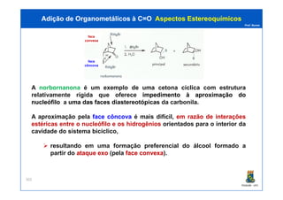 Prof. Nunes
A norbornanona é um exemplo de uma cetona cíclica com estrutura
relativamente rígida que oferece impedimentoimpedimento àà aproximaçãoaproximação dodo
nucleófilonucleófilo a umauma dasdas facesfaces diastereotópicas da carbonila.
Adição de Organometálicos à C=OAdição de Organometálicos à C=O AspectosAspectos EstereoquímicosEstereoquímicos
face
convexa
face
côncova
PGQUIM - UFC
302
nucleófilonucleófilo a umauma dasdas facesfaces diastereotópicas da carbonila.
A aproximação pela face côncova é mais difícil, em razão de interações
estéricas entre o nucleófilo e os hidrogênios orientados para o interior da
cavidade do sistema biciclico,
resultando em uma formação preferencial do álcool formado a
partir do ataqueataque exoexo (pela faceface convexaconvexa).
 