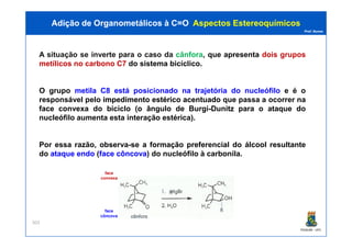 Prof. Nunes
A situação se inverte para o caso da cânfora, que apresenta dois grupos
metílicos no carbono C7 do sistema bicíclico.
O grupo metila C8 está posicionado na trajetória do nucleófilo e é o
responsável pelo impedimentoimpedimento estéricoestérico acentuadoacentuado que passa a ocorrer na
face convexa do biciclo (o ângulo de Burgi-Dunitz para o ataque do
nucleófilo aumenta esta interação estérica).
Adição de Organometálicos à C=OAdição de Organometálicos à C=O AspectosAspectos EstereoquímicosEstereoquímicos
PGQUIM - UFC
303
Por essa razão, observa-se a formação preferencial do álcool resultante
do ataqueataque endoendo (faceface côncovacôncova) do nucleófilo à carbonila.
face
convexa
face
côncova
 