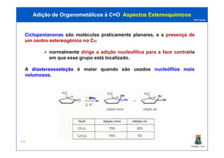 Prof. Nunes
Ciclopentanonas são moléculas praticamente planares, e a presençapresença dede
umum centrocentro estereogênicoestereogênico nono CCαα
normalmente dirige a adição nucleofílica para a face contrária
em que esse grupo está localizado.
A diastereosseleçãodiastereosseleção é maior quando são usados nucleófilos mais
volumosos.
Adição de Organometálicos à C=OAdição de Organometálicos à C=O AspectosAspectos EstereoquímicosEstereoquímicos
PGQUIM - UFC
304
MNuNu Nu
OH
OH
Nu
 