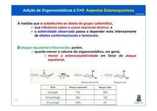 Prof. Nunes
À medida que o substituintesubstituinte sese afastaafasta dodo grupogrupo carbonílicocarbonílico,
sua influência sobre o curso reacional diminui, e
a seletividade observada passa a depender mais intensamente
de efeitos conformacionais e torsionais.
O ataque equatorial é favorecido; porém,
quanto menor o volume do organometálico, em geral,
menor a estereosseletividade em favor do ataque
Adição de Organometálicos à C=OAdição de Organometálicos à C=O AspectosAspectos EstereoquímicosEstereoquímicos
PGQUIM - UFC
menor a estereosseletividade em favor do ataque
equatorial.
306
Nu
OH
MNuNu
OH
Nu
 