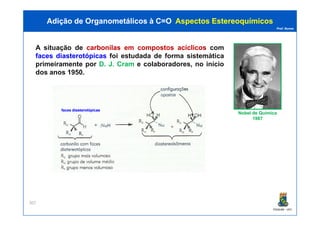 Prof. Nunes
A situação de carbonilascarbonilas emem compostoscompostos acíclicosacíclicos com
facesfaces diasterotópicasdiasterotópicas foi estudada de forma sistemática
primeiramente por D. J. Cram e colaboradores, no início
dos anos 1950.
Adição de Organometálicos à C=OAdição de Organometálicos à C=O AspectosAspectos EstereoquímicosEstereoquímicos
Nobel de QuímicaNobel de Química
facesfaces diasterotópicasdiasterotópicas
PGQUIM - UFC
307
Nobel de QuímicaNobel de Química
19871987
 