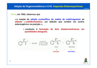 Prof. Nunes
Cram, em 1952, observou que
a reação de adição nucleofílica do iodeto de metilmagnésio ao
aldeído α-metilfenilacético, um aldeído que contém um centro
estereogênico na posição α,
conduzia à formação de dois diastereoisômeros em
quantidades desiguais.
Adição de Organometálicos à C=OAdição de Organometálicos à C=O AspectosAspectos EstereoquímicosEstereoquímicos
PGQUIM - UFC
308
principal minoritário
 