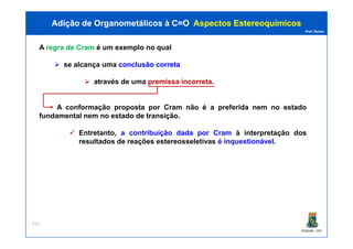 Prof. Nunes
A regra de Cram é um exemplo no qual
se alcança uma conclusãoconclusão corretacorreta
através de uma premissapremissa incorretaincorreta.
A conformação proposta por Cram não é a preferida nem no estado
fundamental nem no estado de transição.
Adição de Organometálicos à C=OAdição de Organometálicos à C=O AspectosAspectos EstereoquímicosEstereoquímicos
PGQUIM - UFC
Entretanto, a contribuição dada por Cram à interpretação dos
resultados de reações estereosseletivas é inquestionável.
311
 