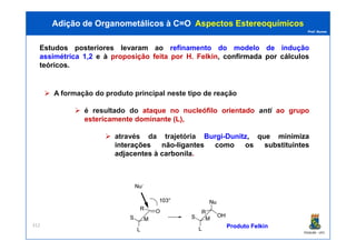Prof. Nunes
Estudos posteriores levaram ao refinamento do modelo de indução
assimétrica 1,2 e à proposição feita por H. Felkin, confirmada por cálculos
teóricos.
Adição de Organometálicos à C=OAdição de Organometálicos à C=O AspectosAspectos EstereoquímicosEstereoquímicos
A formação do produto principal neste tipo de reação
é resultado do ataque no nucleófilo orientado anti ao grupo
estericamente dominante (L),
PGQUIM - UFC
312
através da trajetória Burgi-Dunitz, que minimiza
interações não-ligantes como os substituintes
adjacentes à carbonila.
ProdutoProduto FelkinFelkin
 