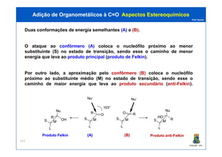 Prof. Nunes
Duas conformações de energia semelhantes (A) e (B).
O ataque ao confôrmero (A) coloca o nucleófilo próximo ao menor
substituinte (S) no estado de transição, sendo esse o caminho de menor
energia que leva ao produto principal (produto de Felkin).
Por outro lado, a aproximação pelo confôrmero (B) coloca o nucleófilo
próximo ao substituinte médio (M) no estado de transição, sendo esse o
Adição de Organometálicos à C=OAdição de Organometálicos à C=O AspectosAspectos EstereoquímicosEstereoquímicos
PGQUIM - UFC
próximo ao substituinte médio (M) no estado de transição, sendo esse o
caminho de maior energia que leva ao produto secundário (anti-Felkin).
313
ProdutoProduto FelkinFelkin ProdutoProduto antianti--FelkinFelkin(A)(A) (B)(B)
 