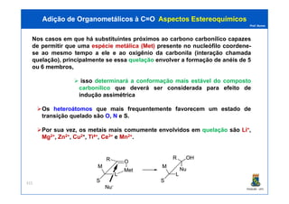 Prof. Nunes
Nos casos em que há substituintessubstituintes próximospróximos aoao carbonocarbono carbonílicocarbonílico capazes
de permitir que uma espécie metálica (Met) presente no nucleófilo coordene-
se ao mesmo tempo a ele e ao oxigênio da carbonila (interação chamada
quelação), principalmente se essa quelação envolver a formação de anéis de 5
ou 6 membros,
isso determinará a conformação mais estável do composto
carbonílico que deverá ser considerada para efeito de
indução assimétrica
Adição de Organometálicos à C=OAdição de Organometálicos à C=O AspectosAspectos EstereoquímicosEstereoquímicos
PGQUIM - UFC
Os heteroátomos que mais frequentemente favorecem um estado de
transição quelado são O, N e S.
Por sua vez, os metais mais comumente envolvidos em quelação são Li+,
Mg2+, Zn2+, Cu2+, Ti4+, Ce3+ e Mn2+.
315
 