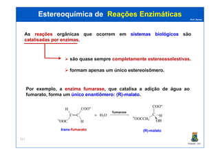 Prof. Nunes
As reaçõesreações orgânicas que ocorrem em sistemassistemas biológicosbiológicos são
catalisadascatalisadas porpor enzimasenzimas.
Estereoquímica deEstereoquímica de Reações EnzimáticasReações Enzimáticas
são quase sempre completamente estereosselestivas.
formam apenas um único estereoisômero.
PGQUIM - UFC
317
Por exemplo, a enzimaenzima fumarasefumarase, que catalisa a adição de água ao
fumarato, forma um únicoúnico enantiômeroenantiômero:: (R)(R)--malatomalato.
(R)-malatotrans-fumarato
 