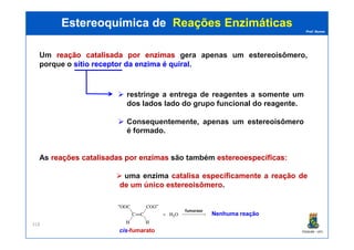 Prof. Nunes
Um reaçãoreação catalisadacatalisada porpor enzimasenzimas gera apenas um estereoisômero,
porque o sítiosítio receptorreceptor dada enzimaenzima éé quiralquiral.
Estereoquímica deEstereoquímica de Reações EnzimáticasReações Enzimáticas
restringe a entrega de reagentes a somente um
dos lados lado do grupo funcional do reagente.
Consequentemente, apenas um estereoisômero
PGQUIM - UFC
318
cis-fumarato
Consequentemente, apenas um estereoisômero
é formado.
As reaçõesreações catalisadascatalisadas porpor enzimasenzimas são também estereoespecíficasestereoespecíficas::
uma enzima catalisa especificamente a reação de
de um único estereoisômero.
Nenhuma reação
 