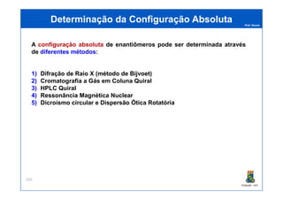 Prof. Nunes
A configuração absoluta de enantiômeros pode ser determinada através
de diferentes métodos:
1) Difração de Raio X (método de Bijvoet)
2) Cromatografia a Gás em Coluna Quiral
3) HPLC Quiral
4) Ressonância Magnética Nuclear
5) Dicroísmo circular e Dispersão Ótica Rotatória
Determinação da Configuração AbsolutaDeterminação da Configuração Absoluta
PGQUIM - UFC
5) Dicroísmo circular e Dispersão Ótica Rotatória
320
 