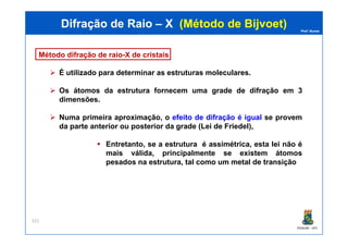 Prof. Nunes
Método difração de raio-X de cristais
É utilizado para determinar as estruturas moleculares.
Os átomos da estrutura fornecem uma grade de difração em 3
dimensões.
Numa primeira aproximação, o efeito de difração é igual se provem
da parte anterior ou posterior da grade (Lei de Friedel),
Difração de RaioDifração de Raio –– XX (Método de(Método de BijvoetBijvoet))
PGQUIM - UFC
da parte anterior ou posterior da grade (Lei de Friedel),
Entretanto, se a estrutura é assimétrica, esta lei não é
mais válida, principalmente se existem átomos
pesados na estrutura, tal como um metal de transição
321
 