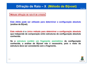Prof. Nunes
Método difração de raio-X de cristais
Este efeito pode ser utilizado para determinar a configuração absoluta
(análise de Bijvøt).
Este método é o único método para determinar a configuração absoluta
que independe de comparação entre estruturas de configuração absoluta
Difração de RaioDifração de Raio –– XX (Método de(Método de BijvoetBijvoet))
PGQUIM - UFC
que independe de comparação entre estruturas de configuração absoluta
conhecida.
Se a estrutura contém um fragmento assimétrico dede configuraçãoconfiguração
conhecida,conhecida, a análise de Bijvoet não é necessária, pois o resto da
estrutura deve ser consistente com o fragmento.
322
 