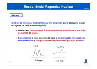 Prof. Nunes
Método 1
Análise de misturas enantiomericas em ambiente quiral (solvente quiral
ou agente de deslocamento quiral).
Neste caso, o importante é a separação dos enantiômeros em dois
conjuntos de sinais.
Ressonância Magnética NuclearRessonância Magnética Nuclear
PGQUIM - UFC
Este método é mais apropriado para a determinação de excessos
enantioméricos e não para determinação de configuração absoluta.
325
 