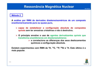 Prof. Nunes
Método 2
A análise por RMN de derivados diastereoisoméricos de um composto
enantiomericamente puro ou quase puro,
capaz de estabelecer a configuração absoluta de compostos
quirais sem ter amostras cristalinas e não é destrutivo.
O princípio envolve o uso de agentes derivatizantes quirais que
Ressonância Magnética NuclearRessonância Magnética Nuclear
PGQUIM - UFC
O princípio envolve o uso de agentes derivatizantes quirais que
transforma enantiômeros em diastereoisômeros
e correlaciona as diferenças dos seus deslocamentos
químicos a configuração absoluta.
Existem experimentos com RMN de 2H, 13C, 31P, 29Si e 1H. Este último é o
mais popular.
326
 