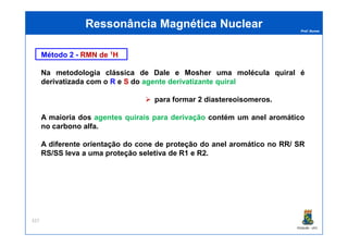 Prof. Nunes
Método 2 - RMN de 1H
Na metodologia clássica de Dale e Mosher uma molécula quiral é
derivatizada com o R e S do agente derivatizante quiral
para formar 2 diastereoisomeros.
A maioria dos agentes quirais para derivação contém um anel aromático
no carbono alfa.
Ressonância Magnética NuclearRessonância Magnética Nuclear
PGQUIM - UFC
no carbono alfa.
A diferente orientação do cone de proteção do anel aromático no RR/ SR
RS/SS leva a uma proteção seletiva de R1 e R2.
327
 