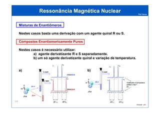 Prof. Nunes
Misturas de Enantiômeros
Nestes casos basta uma derivação com um agente quiral R ou S.
Compostos Enantiomericamente Puros
Nestes casos é necessário utilizar:
a) agente derivatizante R e S separadamente.
b) um só agente derivatizante quiral e variação de temperatura.
Ressonância Magnética NuclearRessonância Magnética Nuclear
PGQUIM - UFC
b) um só agente derivatizante quiral e variação de temperatura.
a) b)
328
 