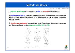 Prof. Nunes
O método de Mosher é baseado na dupla ou simples derivatização.
A dupla derivatização consiste na esterificação do álcool de configuração
absoluta desconhecida com os dois enantiômeros (R) e (S) do reagente
auxiliar quiral.
A simples derivatização consiste na esterificação do álcool com apenas
um dos enantiômeros do reagentereagente auxiliarauxiliar,, ((RR)) ouou ((S)S).
Método deMétodo de MosherMosher
Quim. Nova, Vol. 28, No. 6, 1061-1065, 2005
PGQUIM - UFC
329
 