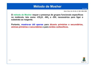 Prof. Nunes
O método de Mosher requer a presença de grupos funcionais específicos
na molécula, tais como -CO2H, -NH2 e -OH, necessários para ligar o
substrato ao reagente.
Portanto, mostramostra--sese útilútil apenasapenas para álcoois primários e secundários,
aminas primárias e secundárias e para ácidos carboxílicos.
Método deMétodo de MosherMosher
Quim. Nova, Vol. 28, No. 6, 1061-1065, 2005
PGQUIM - UFC
330
 