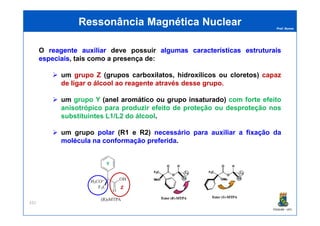Prof. Nunes
O reagentereagente auxiliarauxiliar deve possuir algumasalgumas característicascaracterísticas estruturaisestruturais
especiaisespeciais, tais como a presença de:
um grupo Z (grupos carboxilatos, hidroxílicos ou cloretos) capaz
de ligar o álcool ao reagente através desse grupo.
um grupo Y (anel aromático ou grupo insaturado) com forte efeito
anisotrópico para produzir efeito de proteção ou desproteção nos
substituintes L1/L2 do álcool.
Ressonância Magnética NuclearRessonância Magnética Nuclear
PGQUIM - UFC
substituintes L1/L2 do álcool.
um grupo polar (R1 e R2) necessário para auxiliar a fixação da
molécula na conformação preferida.
331
Y
Z
 