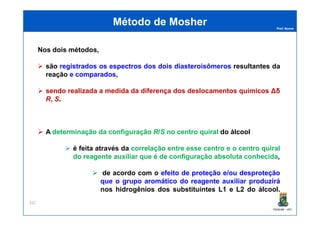 Prof. Nunes
Nos dois métodos,
são registrados os espectros dos dois diasteroisômeros resultantes da
reação e comparados,
sendo realizada a medida da diferença dos deslocamentos químicos Δδ
R, S.
Método deMétodo de MosherMosher
PGQUIM - UFC
A determinação da configuração R/S no centro quiral do álcool
é feita através da correlação entre esse centro e o centro quiral
do reagente auxiliar que é de configuração absoluta conhecida,
de acordo com o efeito de proteção e/ou desproteção
que o grupo aromático do reagente auxiliar produzirá
nos hidrogênios dos substituintes L1 e L2 do álcool.
332
 