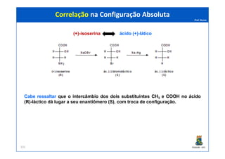Prof. Nunes
(+)-isoserina ácido (+)-lático
Correlação na Configuração AbsolutaCorrelação na Configuração Absoluta
PGQUIM - UFC335
CabeCabe ressaltarressaltar que o intercâmbio dos dois substituintes CH3 e COOH no ácido
(R)-láctico dá lugar a seu enantiômero (S), com troca de configuração.
 