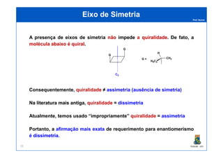 Prof. Nunes
A presença de eixos de simetria nãonão impedeimpede aa quiralidadequiralidade. De fato, a
moléculamolécula abaixoabaixo éé quiralquiral.
Eixo de SimetriaEixo de Simetria
G
G
C2
CH3
H
H5C2
G =
PGQUIM - UFC35
Consequentemente, quiralidade ≠≠ assimetria (ausência de simetria)
NaNa literaturaliteratura maismais antigaantiga, quiralidade == dissimetria
Atualmente, temos usado “impropriamente” quiralidade == assimetria
Portanto, a afirmação mais exata de requerimento para enantiomerismo
é dissimetriadissimetria.
 
