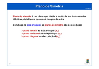 Prof. Nunes
Plano de SimetriaPlano de Simetria
PlanoPlano dede simetriasimetria é um plano que divide a molécula em duas metades
idênticas, de tal forma que uma é imagem da outra.
Com base no eixoeixo principalprincipal, os planosplanos dede simetriasimetria são de dois tipos:
plano vertical ao eixo principal (σv )
plano horizontal ao eixo principal (σh )
PGQUIM - UFC37
plano horizontal ao eixo principal (σh )
plano diagonal ao eixo principal (σd )
 