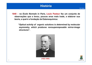 Prof. Nunes
HistóriaHistória
18481848 –– na Ecole Normale in Paris, LouisLouis PasteurPasteur fez um conjunto de
observações que o levou, poucos anos mais trade, a elaborar sua
teoria, a qual é a fundação da Estereoquímica:
“Optical activity of organic solutions is determined by molecular
asymmetry, which produces nonsupenmposable mirror-image
structures”.
PGQUIM - UFC
(1822-1895)
4
 