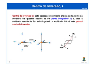 Prof. Nunes
Centro de Inversão, iCentro de Inversão, i
CentroCentro dede inversãoinversão ((ii)):: esta operação de simetria projeta cada átomo da
molécula em questão através de um pontoponto imaginárioimaginário (i)(i) e, caso a
molécula resultante for indistinguível da molécula inicial esta possuipossui
centocento dede inversãoinversão.
Me
PGQUIM - UFC43
R
Me
H
Me
H
R
.
 