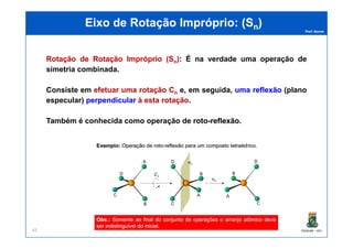 Prof. Nunes
EEixoixo dede RotaçãoRotação ImpróprioImpróprio: (: (SSnn))
RotaçãoRotação dede RotaçãoRotação ImpróprioImpróprio ((SSnn)):: É na verdade uma operação de
simetria combinada.
Consiste em efetuarefetuar umauma rotaçãorotação CCnn e, em seguida, umauma reflexãoreflexão (plano
especular) perpendicularperpendicular àà estaesta rotaçãorotação.
Também é conhecida como operação de rotoroto--reflexãoreflexão.
PGQUIM - UFC45
Também é conhecida como operação de rotoroto--reflexãoreflexão.
 