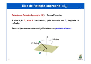 Prof. Nunes
EEixoixo dede RotaçãoRotação ImpróprioImpróprio: (: (SSnn))
RotaçãoRotação dede RotaçãoRotação ImpróprioImpróprio ((SSnn)):: Casos Especiais
A operação SS11 nãonão éé considerada, pois consiste em CC11 seguido de
reflexão.
EsteEste conjuntoconjunto temtem oo mesmomesmo significadosignificado dede umum planoplano dede simetriasimetria.
PGQUIM - UFC47
 