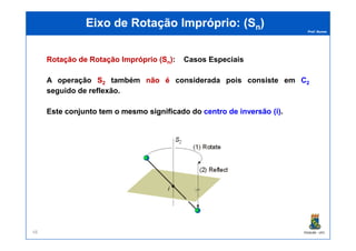 Prof. Nunes
EEixoixo dede RotaçãoRotação ImpróprioImpróprio: (: (SSnn))
RotaçãoRotação dede RotaçãoRotação ImpróprioImpróprio ((SSnn)):: Casos Especiais
A operação SS22 também nãonão éé considerada pois consiste em C2
seguido de reflexão.
EsteEste conjuntoconjunto temtem oo mesmomesmo significadosignificado dodo centrocentro dede inversãoinversão (i)(i)..
PGQUIM - UFC48
 