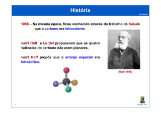 Prof. Nunes
HistóriaHistória
18581858 –– Na mesma época, ficou conhecido através do trabalho de KekuléKekulé
que o carbono era tetravalente.
van'tvan't HoffHoff e LeLe BelBel propuseram que as quatro
valências do carbono não eram planares.
van'tvan't HoffHoff propôs que o arranjoarranjo espacialespacial era
PGQUIM - UFC
(1829-1896)
van'tvan't HoffHoff propôs que o arranjoarranjo espacialespacial era
tetraédricotetraédrico.
5
 