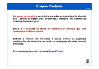 Prof. Nunes
Grupos PontuaisGrupos Pontuais
Um grupogrupo dede simetriasimetria é o conjunto de todas as operações de simetria
que podem converter uma determinada molécula em orientações
indistinguíveis da original.
Então, éé oo conjuntoconjunto dede todostodos osos elementoselementos dede simetriasimetria queque umauma
determinadadeterminada moléculamolécula possuipossui.
PGQUIM - UFC51
Embora o número de moléculas é quase infinito, as possíveis
combinações de elementos de simetria e operações são relativamente
diminutas.
Estas combinações são chamadas GrupoGrupo PontualPontual .
 