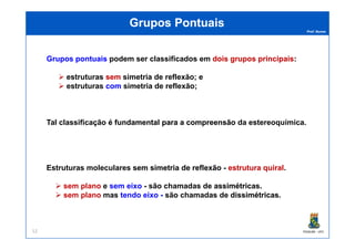 Prof. Nunes
Grupos PontuaisGrupos Pontuais
GruposGrupos pontuaispontuais podem ser classificados em doisdois gruposgrupos principaisprincipais:
estruturas semsem simetria de reflexão; e
estruturas comcom simetria de reflexão;
Tal classificação éé fundamentalfundamental parapara aa compreensãocompreensão da estereoquímica.
PGQUIM - UFC52
Tal classificação éé fundamentalfundamental parapara aa compreensãocompreensão da estereoquímica.
Estruturas moleculares semsem simetriasimetria dede reflexãoreflexão - estruturaestrutura quiralquiral.
sem plano e sem eixo - são chamadas de assimétricasassimétricas..
sem plano mas tendo eixo - são chamadas de dissimétricasdissimétricas.
 