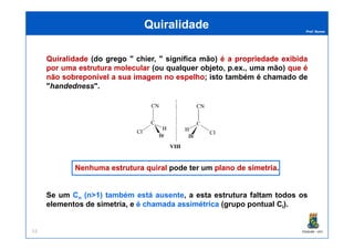 Prof. Nunes
QuiralidadeQuiralidade
QuiralidadeQuiralidade (do grego " chier, " significa mão) éé aa propriedadepropriedade exibidaexibida
porpor umauma estruturaestrutura molecularmolecular (ou qualquer objeto, p.ex., uma mão) queque éé
nãonão sobreponívelsobreponível aa suasua imagemimagem nono espelhoespelho; isto também é chamado de
"handedness".
PGQUIM - UFC53
Nenhuma estrutura quiralNenhuma estrutura quiral pode ter um plano de simetriaplano de simetria.
Se um Cn (n>1) também está ausente, a esta estrutura faltam todos os
elementos de simetria, e éé chamadachamada assimétricaassimétrica (grupo pontual Ci).
 