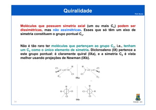 Prof. Nunes
MoléculasMoléculas queque possuempossuem simetriasimetria axialaxial (um ou mais Cn) podempodem serser
dissimétricasdissimétricas, mas nãonão assimétricasassimétricas. Esses que sósó têmtêm umum eixoeixo dede
simetriasimetria constituem o grupo pontual Cn.
Não é tão raro ter moléculasmoléculas queque pertençampertençam aoao grupogrupo CC22, i.e., tenhamtenham
umum CC22 comocomo oo únicoúnico elementoelemento dede simetriasimetria. Dicloroaleno (IX) pertence a
este grupo pontual: é claramente quiral (IXa), e a simetria C2 é vista
QuiralidadeQuiralidade
PGQUIM - UFC54
este grupo pontual: é claramente quiral (IXa), e a simetria C2 é vista
melhor usando projeções de Newman (IXb).
 